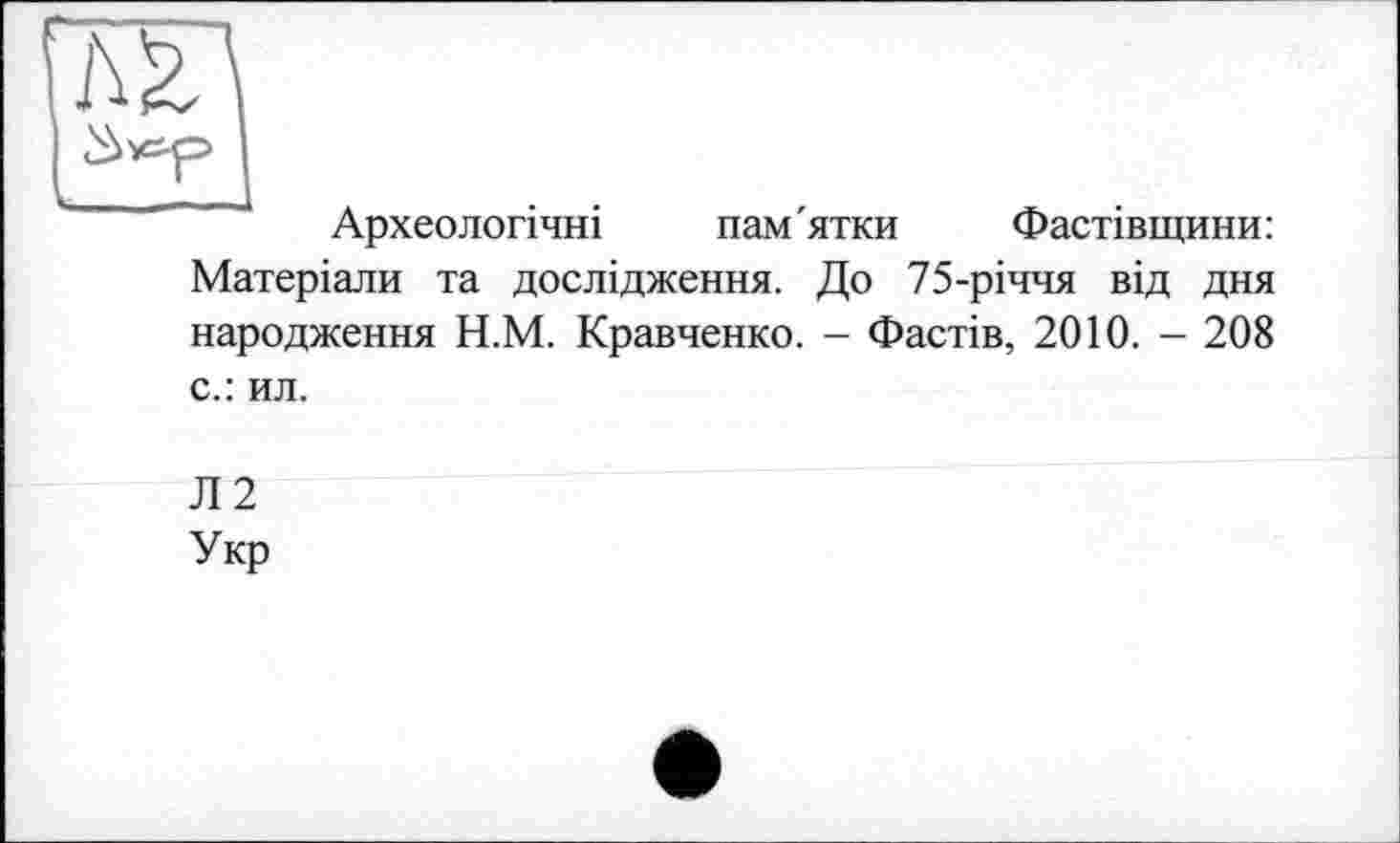 ﻿Археологічні пам'ятки Фастівщини: Матеріали та дослідження. До 75-річчя від дня народження Н.М. Кравченко. - Фастів, 2010. - 208
с.: ил.
Л2
Укр